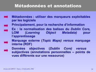 Métadonnées et annotations Métadonnées : utiliser des marqueurs exploitables par les logiciels Principalement, pour la recherche d’information Ex : la normalisation des balises du  Dublin Core,  LOM ( Learning Object Metadata)  pour l’apprentissage Marquage externe ( Topic Maps) versus  marquage interne (RDF) Données objectives ( Dublin Core)   versus  subjectives (annotations personnelles – points de vues différents sur une ressource) 