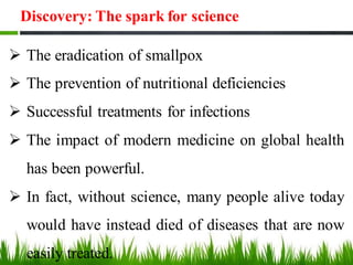Discovery: The spark for science
➢ The eradication of smallpox
➢ The prevention of nutritional deficiencies
➢ Successful treatments for infections
➢ The impact of modern medicine on global health
has been powerful.
➢ In fact, without science, many people alive today
would have instead died of diseases that are now
easily treated.
 