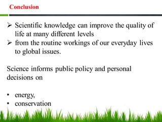 Conclusion
➢ Scientific knowledge can improve the quality of
life at many different levels
➢ from the routine workings of our everyday lives
to global issues.
Science informs public policy and personal
decisions on
• energy,
• conservation
 