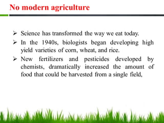 No modern agriculture
➢ Science has transformed the way we eat today.
➢ In the 1940s, biologists began developing high
yield varieties of corn, wheat, and rice.
➢ New fertilizers and pesticides developed by
chemists, dramatically increased the amount of
food that could be harvested from a single field,
 