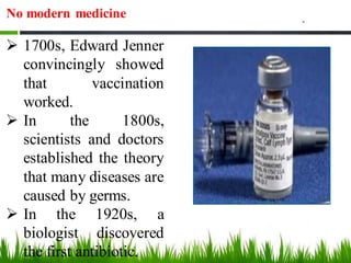 No modern medicine
➢ 1700s, Edward Jenner
convincingly showed
that vaccination
worked.
➢ In the 1800s,
scientists and doctors
established the theory
that many diseases are
caused by germs.
➢ In the 1920s, a
biologist discovered
the first antibiotic.
 