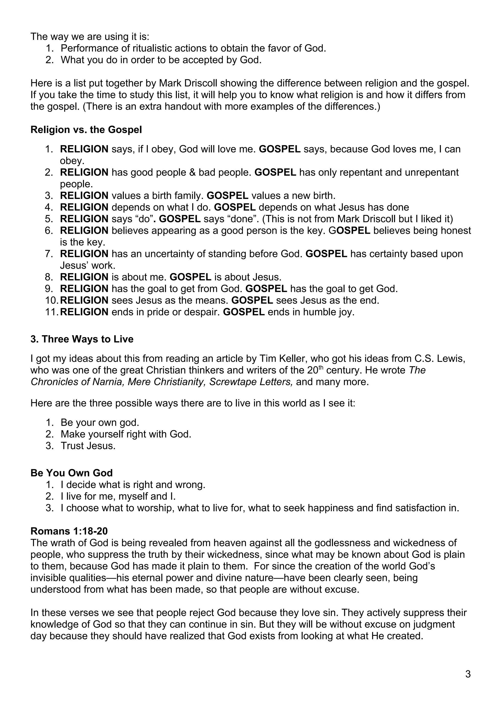 The way we are using it is:
   1. Performance of ritualistic actions to obtain the favor of God.
   2. What you do in order to be accepted by God.

Here is a list put together by Mark Driscoll showing the difference between religion and the gospel.
If you take the time to study this list, it will help you to know what religion is and how it differs from
the gospel. (There is an extra handout with more examples of the differences.)

Religion vs. the Gospel
   1. RELIGION says, if I obey, God will love me. GOSPEL says, because God loves me, I can
       obey.
   2. RELIGION has good people & bad people. GOSPEL has only repentant and unrepentant
       people.
   3. RELIGION values a birth family. GOSPEL values a new birth.
   4. RELIGION depends on what I do. GOSPEL depends on what Jesus has done
   5. RELIGION says “do”. GOSPEL says “done”. (This is not from Mark Driscoll but I liked it)
   6. RELIGION believes appearing as a good person is the key. GOSPEL believes being honest
       is the key.
   7. RELIGION has an uncertainty of standing before God. GOSPEL has certainty based upon
       Jesus’ work.
   8. RELIGION is about me. GOSPEL is about Jesus.
   9. RELIGION has the goal to get from God. GOSPEL has the goal to get God.
   10. RELIGION sees Jesus as the means. GOSPEL sees Jesus as the end.
   11. RELIGION ends in pride or despair. GOSPEL ends in humble joy.

3. Three Ways to Live
I got my ideas about this from reading an article by Tim Keller, who got his ideas from C.S. Lewis,
who was one of the great Christian thinkers and writers of the 20th century. He wrote The
Chronicles of Narnia, Mere Christianity, Screwtape Letters, and many more.

Here are the three possible ways there are to live in this world as I see it:
   1. Be your own god.
   2. Make yourself right with God.
   3. Trust Jesus.

Be You Own God
   1. I decide what is right and wrong.
   2. I live for me, myself and I.
   3. I choose what to worship, what to live for, what to seek happiness and find satisfaction in.

Romans 1:18-20
The wrath of God is being revealed from heaven against all the godlessness and wickedness of
people, who suppress the truth by their wickedness, since what may be known about God is plain
to them, because God has made it plain to them. For since the creation of the world God’s
invisible qualities—his eternal power and divine nature—have been clearly seen, being
understood from what has been made, so that people are without excuse.

In these verses we see that people reject God because they love sin. They actively suppress their
knowledge of God so that they can continue in sin. But they will be without excuse on judgment
day because they should have realized that God exists from looking at what He created.


                                                                                                        3
 