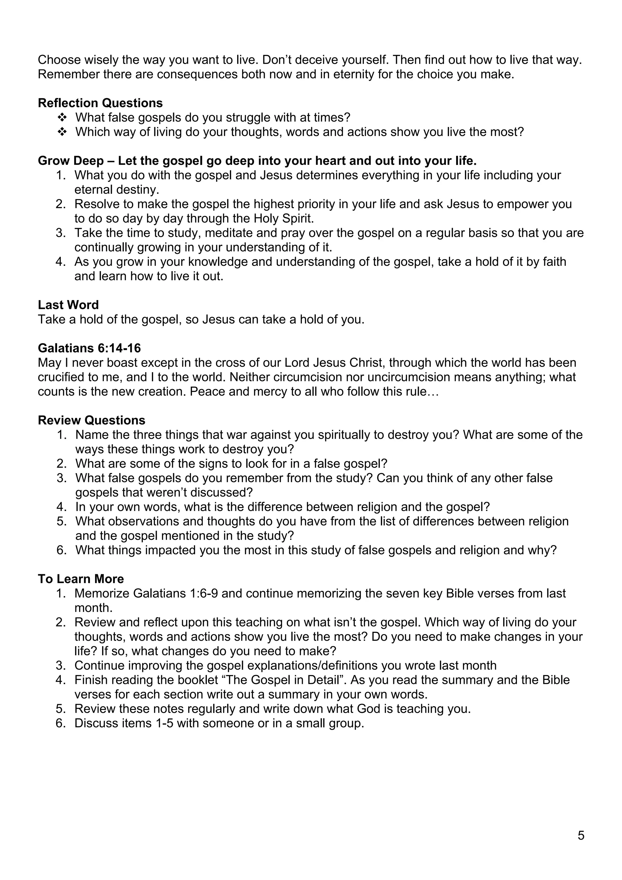 Choose wisely the way you want to live. Don’t deceive yourself. Then find out how to live that way.
Remember there are consequences both now and in eternity for the choice you make.

Reflection Questions
    What false gospels do you struggle with at times?
    Which way of living do your thoughts, words and actions show you live the most?

Grow Deep – Let the gospel go deep into your heart and out into your life.
  1. What you do with the gospel and Jesus determines everything in your life including your
     eternal destiny.
  2. Resolve to make the gospel the highest priority in your life and ask Jesus to empower you
     to do so day by day through the Holy Spirit.
  3. Take the time to study, meditate and pray over the gospel on a regular basis so that you are
     continually growing in your understanding of it.
  4. As you grow in your knowledge and understanding of the gospel, take a hold of it by faith
     and learn how to live it out.

Last Word
Take a hold of the gospel, so Jesus can take a hold of you.

Galatians 6:14-16
May I never boast except in the cross of our Lord Jesus Christ, through which the world has been
crucified to me, and I to the world. Neither circumcision nor uncircumcision means anything; what
counts is the new creation. Peace and mercy to all who follow this rule…

Review Questions
  1. Name the three things that war against you spiritually to destroy you? What are some of the
     ways these things work to destroy you?
  2. What are some of the signs to look for in a false gospel?
  3. What false gospels do you remember from the study? Can you think of any other false
     gospels that weren’t discussed?
  4. In your own words, what is the difference between religion and the gospel?
  5. What observations and thoughts do you have from the list of differences between religion
     and the gospel mentioned in the study?
  6. What things impacted you the most in this study of false gospels and religion and why?

To Learn More
   1. Memorize Galatians 1:6-9 and continue memorizing the seven key Bible verses from last
      month.
   2. Review and reflect upon this teaching on what isn’t the gospel. Which way of living do your
      thoughts, words and actions show you live the most? Do you need to make changes in your
      life? If so, what changes do you need to make?
   3. Continue improving the gospel explanations/definitions you wrote last month
   4. Finish reading the booklet “The Gospel in Detail”. As you read the summary and the Bible
      verses for each section write out a summary in your own words.
   5. Review these notes regularly and write down what God is teaching you.
   6. Discuss items 1-5 with someone or in a small group.




                                                                                                    5
 