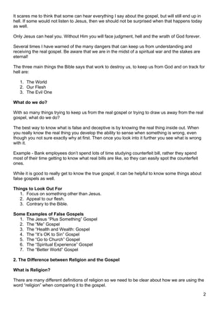 It scares me to think that some can hear everything I say about the gospel, but will still end up in
hell. If some would not listen to Jesus, then we should not be surprised when that happens today
as well.

Only Jesus can heal you. Without Him you will face judgment, hell and the wrath of God forever.

Several times I have warned of the many dangers that can keep us from understanding and
receiving the real gospel. Be aware that we are in the midst of a spiritual war and the stakes are
eternal!

The three main things the Bible says that work to destroy us, to keep us from God and on track for
hell are:

   1. The World
   2. Our Flesh
   3. The Evil One

What do we do?

With so many things trying to keep us from the real gospel or trying to draw us away from the real
gospel, what do we do?

The best way to know what is false and deceptive is by knowing the real thing inside out. When
you really know the real thing you develop the ability to sense when something is wrong, even
though you not sure exactly why at first. Then once you look into it further you see what is wrong
with it.

Example - Bank employees don’t spend lots of time studying counterfeit bill, rather they spend
most of their time getting to know what real bills are like, so they can easily spot the counterfeit
ones.

While it is good to really get to know the true gospel, it can be helpful to know some things about
false gospels as well.

Things to Look Out For
   1. Focus on something other than Jesus.
   2. Appeal to our flesh.
   3. Contrary to the Bible.

Some Examples of False Gospels
  1. The Jesus “Plus Something” Gospel
  2. The “Me” Gospel
  3. The “Health and Wealth: Gospel
  4. The “It’s OK to Sin” Gospel
  5. The “Go to Church” Gospel
  6. The “Spiritual Experience” Gospel
  7. The “Better World” Gospel

2. The Difference between Religion and the Gospel

What is Religion?

There are many different definitions of religion so we need to be clear about how we are using the
word “religion” when comparing it to the gospel.

                                                                                                       2
 