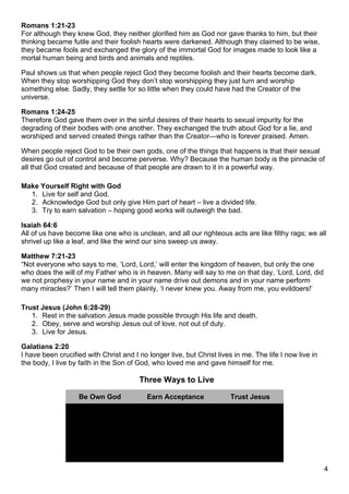Romans 1:21-23
For although they knew God, they neither glorified him as God nor gave thanks to him, but their
thinking became futile and their foolish hearts were darkened. Although they claimed to be wise,
they became fools and exchanged the glory of the immortal God for images made to look like a
mortal human being and birds and animals and reptiles.

Paul shows us that when people reject God they become foolish and their hearts become dark.
When they stop worshipping God they don’t stop worshipping they just turn and worship
something else. Sadly, they settle for so little when they could have had the Creator of the
universe.

Romans 1:24-25
Therefore God gave them over in the sinful desires of their hearts to sexual impurity for the
degrading of their bodies with one another. They exchanged the truth about God for a lie, and
worshiped and served created things rather than the Creator—who is forever praised. Amen.

When people reject God to be their own gods, one of the things that happens is that their sexual
desires go out of control and become perverse. Why? Because the human body is the pinnacle of
all that God created and because of that people are drawn to it in a powerful way.

Make Yourself Right with God
  1. Live for self and God.
  2. Acknowledge God but only give Him part of heart – live a divided life.
  3. Try to earn salvation – hoping good works will outweigh the bad.

Isaiah 64:6
All of us have become like one who is unclean, and all our righteous acts are like filthy rags; we all
shrivel up like a leaf, and like the wind our sins sweep us away.

Matthew 7:21-23
“Not everyone who says to me, ‘Lord, Lord,’ will enter the kingdom of heaven, but only the one
who does the will of my Father who is in heaven. Many will say to me on that day, ‘Lord, Lord, did
we not prophesy in your name and in your name drive out demons and in your name perform
many miracles?’ Then I will tell them plainly, ‘I never knew you. Away from me, you evildoers!’

Trust Jesus (John 6:28-29)
   1. Rest in the salvation Jesus made possible through His life and death.
   2. Obey, serve and worship Jesus out of love, not out of duty.
   3. Live for Jesus.

Galatians 2:20
I have been crucified with Christ and I no longer live, but Christ lives in me. The life I now live in
the body, I live by faith in the Son of God, who loved me and gave himself for me.

                                        Three Ways to Live

                   Be Own God              Earn Acceptance              Trust Jesus
                 grace over truth          truth over grace           grace and truth
                     irreligion                 religion                  gospel

                       license                  legalism                relationship

                      rebellion                   duty                      love

                                                                                                         4
 