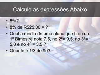 Calcule as expressões Abaixo
• 5³=?
• 8% de R$25,00 = ?
• Qual a média de uma aluno que tirou no
1º Bimestre nota 7,5, no 2º= 9,5, no 3º=
5,0 e no 4º = 3,5 ?
• Quanto é 1/3 de 99?
 