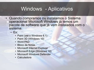 Windows - Aplicativos
• Quando compramos ou instalamos o Sistema
operacional Microsoft Windows já temos um
pacote de software que já vem instalados com o
sistema:
– Ex:
• Paint (até o Windows 8.1)
• Paint 3D (Windows 10)
• Word PAD
• Bloco de Notas
• Microsoft Internet Explorer
• Microsoft Edge (Windows 10)
• Microsoft Windows Defender
• Calculadora
 