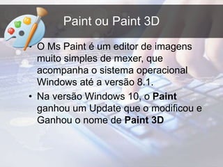 Paint ou Paint 3D
• O Ms Paint é um editor de imagens
muito simples de mexer, que
acompanha o sistema operacional
Windows até a versão 8.1.
• Na versão Windows 10, o Paint
ganhou um Update que o modificou e
Ganhou o nome de Paint 3D
 