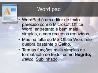 Word pad
• WordPad é um editor de texto
parecido com o Microsoft Office
Word, entretanto é bem mais
simples, e com recursos reduzidos.
• Mas na falta do MS Office Word, ele
quebra bastante o Galho.
• Tem as funções mais simples de
formatação de texto, como Negrito,
Itálico, Sublinhado.
 