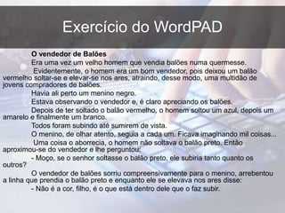Exercício do WordPAD
O vendedor de Balões
Era uma vez um velho homem que vendia balões numa quermesse.
Evidentemente, o homem era um bom vendedor, pois deixou um balão
vermelho soltar-se e elevar-se nos ares, atraindo, desse modo, uma multidão de
jovens compradores de balões.
Havia ali perto um menino negro.
Estava observando o vendedor e, é claro apreciando os balões.
Depois de ter soltado o balão vermelho, o homem soltou um azul, depois um
amarelo e finalmente um branco.
Todos foram subindo até sumirem de vista.
O menino, de olhar atento, seguia a cada um. Ficava imaginando mil coisas...
Uma coisa o aborrecia, o homem não soltava o balão preto. Então
aproximou-se do vendedor e lhe perguntou:
- Moço, se o senhor soltasse o balão preto, ele subiria tanto quanto os
outros?
O vendedor de balões sorriu compreensivamente para o menino, arrebentou
a linha que prendia o balão preto e enquanto ele se elevava nos ares disse:
- Não é a cor, filho, é o que está dentro dele que o faz subir.
 
