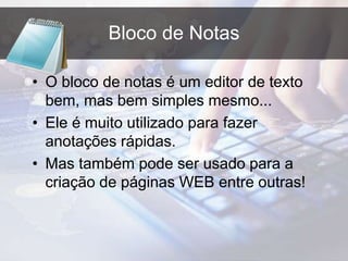 Bloco de Notas
• O bloco de notas é um editor de texto
bem, mas bem simples mesmo...
• Ele é muito utilizado para fazer
anotações rápidas.
• Mas também pode ser usado para a
criação de páginas WEB entre outras!
 