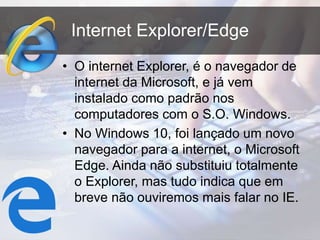 Internet Explorer/Edge
• O internet Explorer, é o navegador de
internet da Microsoft, e já vem
instalado como padrão nos
computadores com o S.O. Windows.
• No Windows 10, foi lançado um novo
navegador para a internet, o Microsoft
Edge. Ainda não substituiu totalmente
o Explorer, mas tudo indica que em
breve não ouviremos mais falar no IE.
 