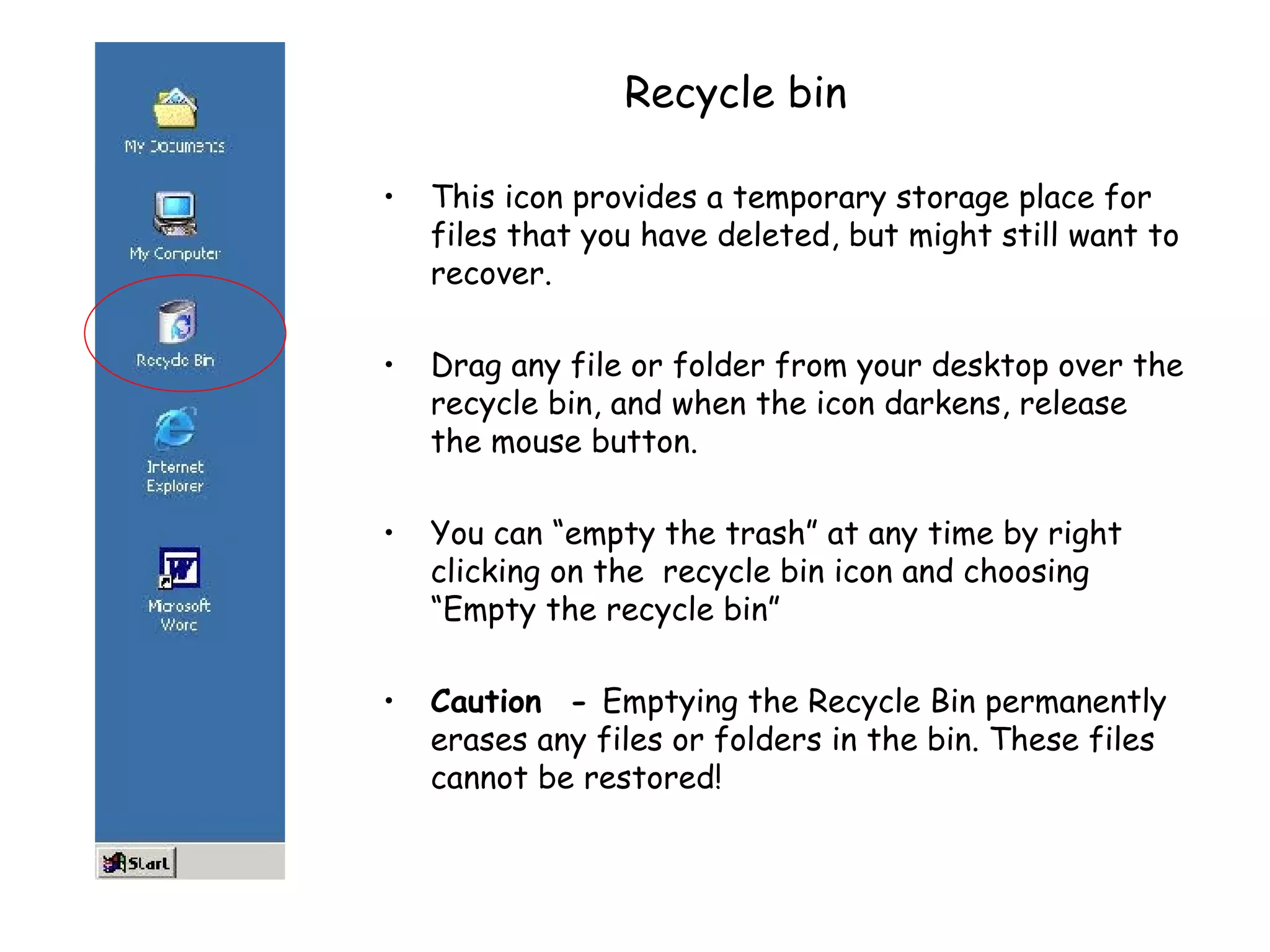 Recycle bin This icon provides a temporary storage place for files that you have deleted, but might still want to recover.  Drag any file or folder from your desktop over the recycle bin, and when the icon darkens, release the mouse button. You can “empty the trash” at any time by right clicking on the  recycle bin icon and choosing “Empty the recycle bin”  Caution   -  Emptying the Recycle Bin permanently erases any files or folders in the bin. These files cannot be restored! 