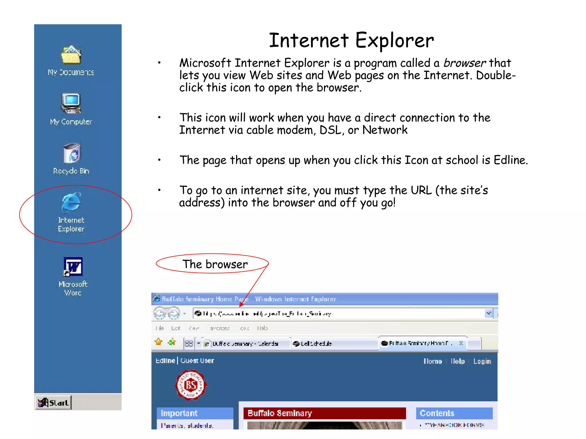 Internet Explorer Microsoft Internet Explorer is a program called a  browser  that lets you view Web sites and Web pages on the Internet. Double-click this icon to open the browser. This icon will work when you have a direct connection to the Internet via cable modem, DSL, or Network The page that opens up when you click this Icon at school is Edline. To go to an internet site, you must type the URL (the site’s address) into the browser and off you go! The browser 