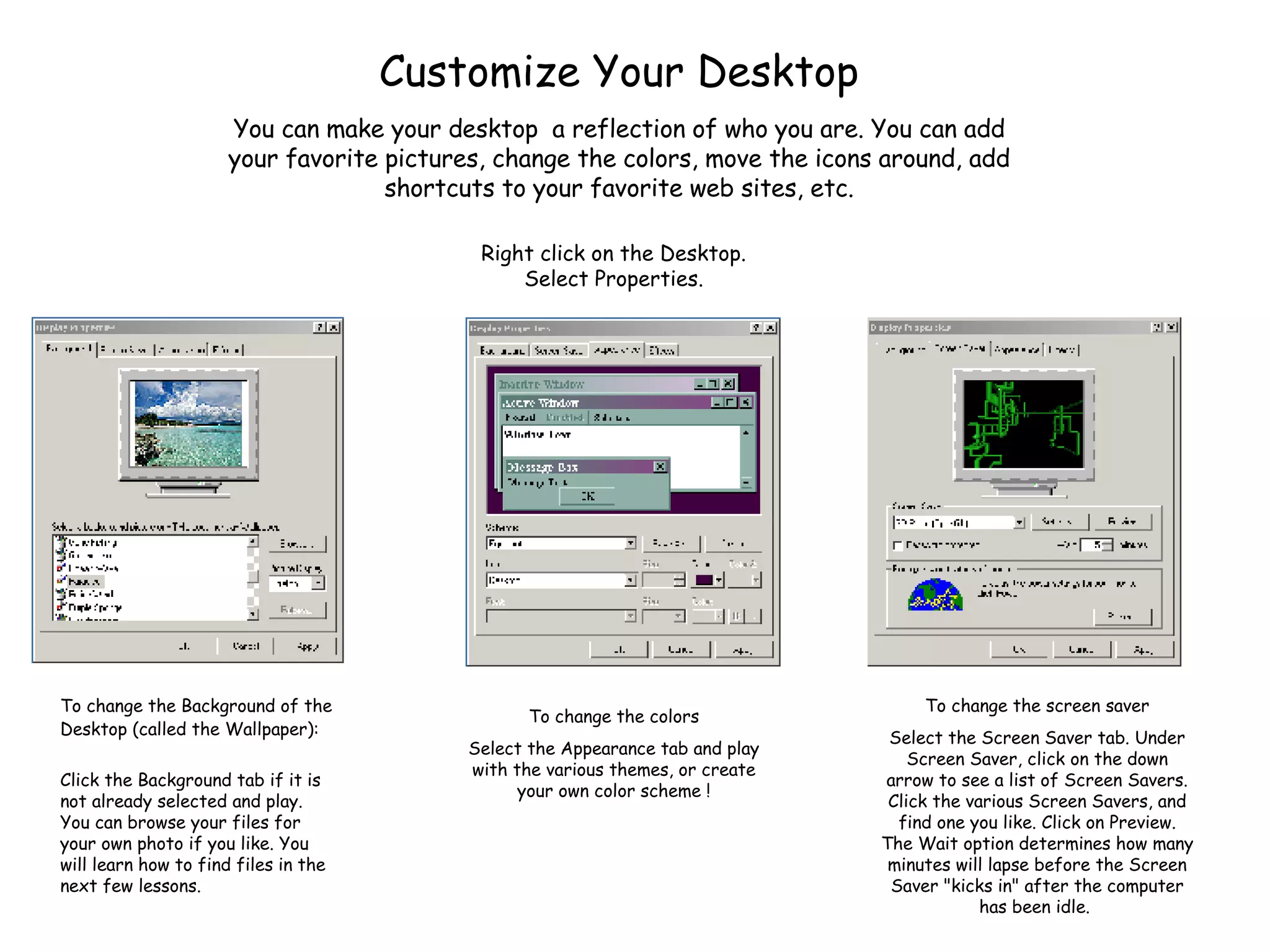 Customize Your Desktop To change the Background of the Desktop (called the Wallpaper): Click the Background tab if it is not already selected and play. You can browse your files for your own photo if you like. You will learn how to find files in the next few lessons. You can make your desktop  a reflection of who you are. You can add your favorite pictures, change the colors, move the icons around, add shortcuts to your favorite web sites, etc. Right click on the Desktop. Select Properties. To change the screen saver Select the Screen Saver tab. Under Screen Saver, click on the down arrow to see a list of Screen Savers. Click the various Screen Savers, and find one you like. Click on Preview. The Wait option determines how many minutes will lapse before the Screen Saver &quot;kicks in&quot; after the computer has been idle.  To change the colors Select the Appearance tab and play with the various themes, or create your own color scheme ! 