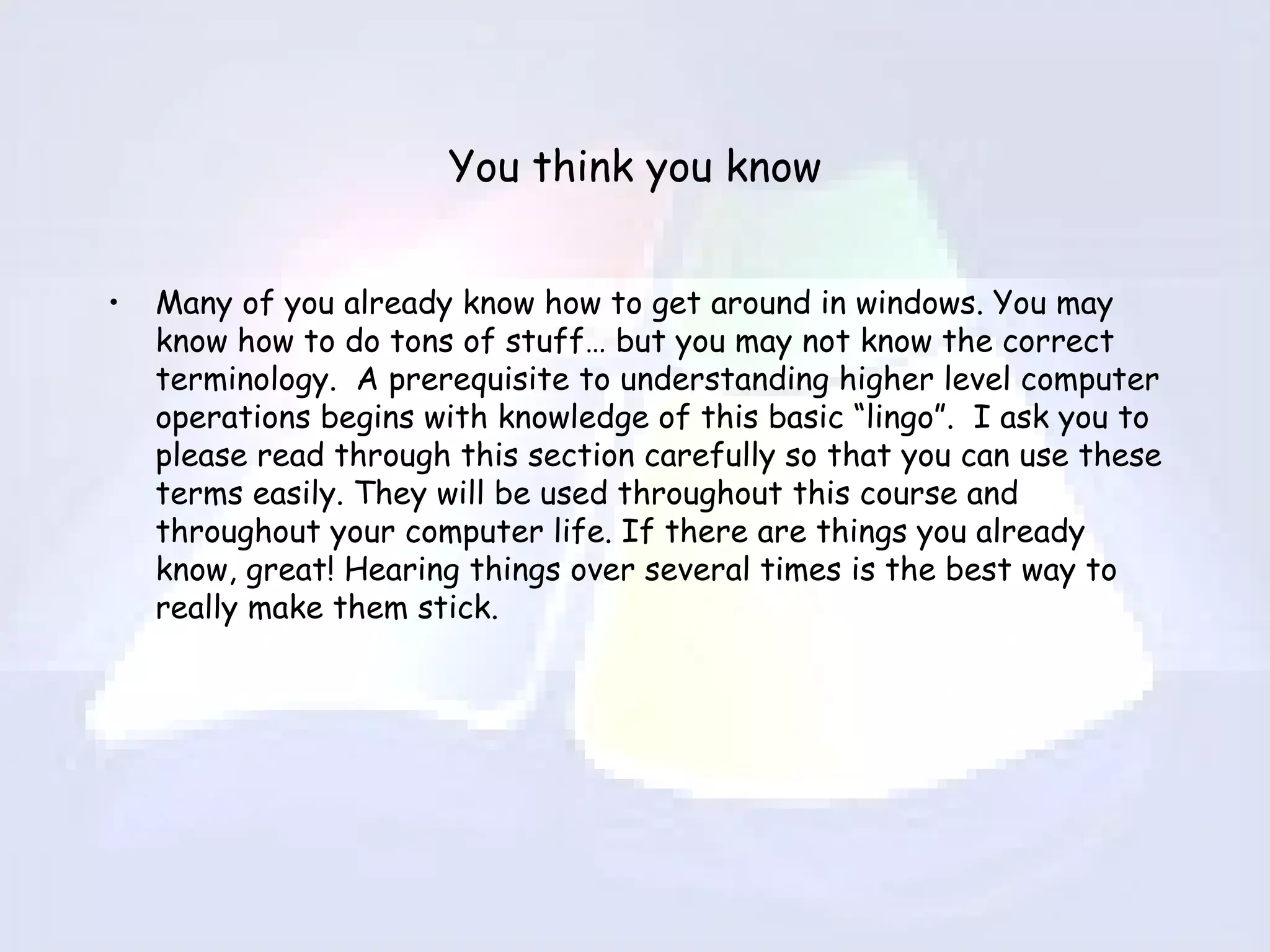 You think you know Many of you already know how to get around in windows. You may know how to do tons of stuff… but you may not know the correct terminology.  A prerequisite to understanding higher level computer operations begins with knowledge of this basic “lingo”.  I ask you to please read through this section carefully so that you can use these terms easily. They will be used throughout this course and throughout your computer life. If there are things you already know, great! Hearing things over several times is the best way to really make them stick. 
