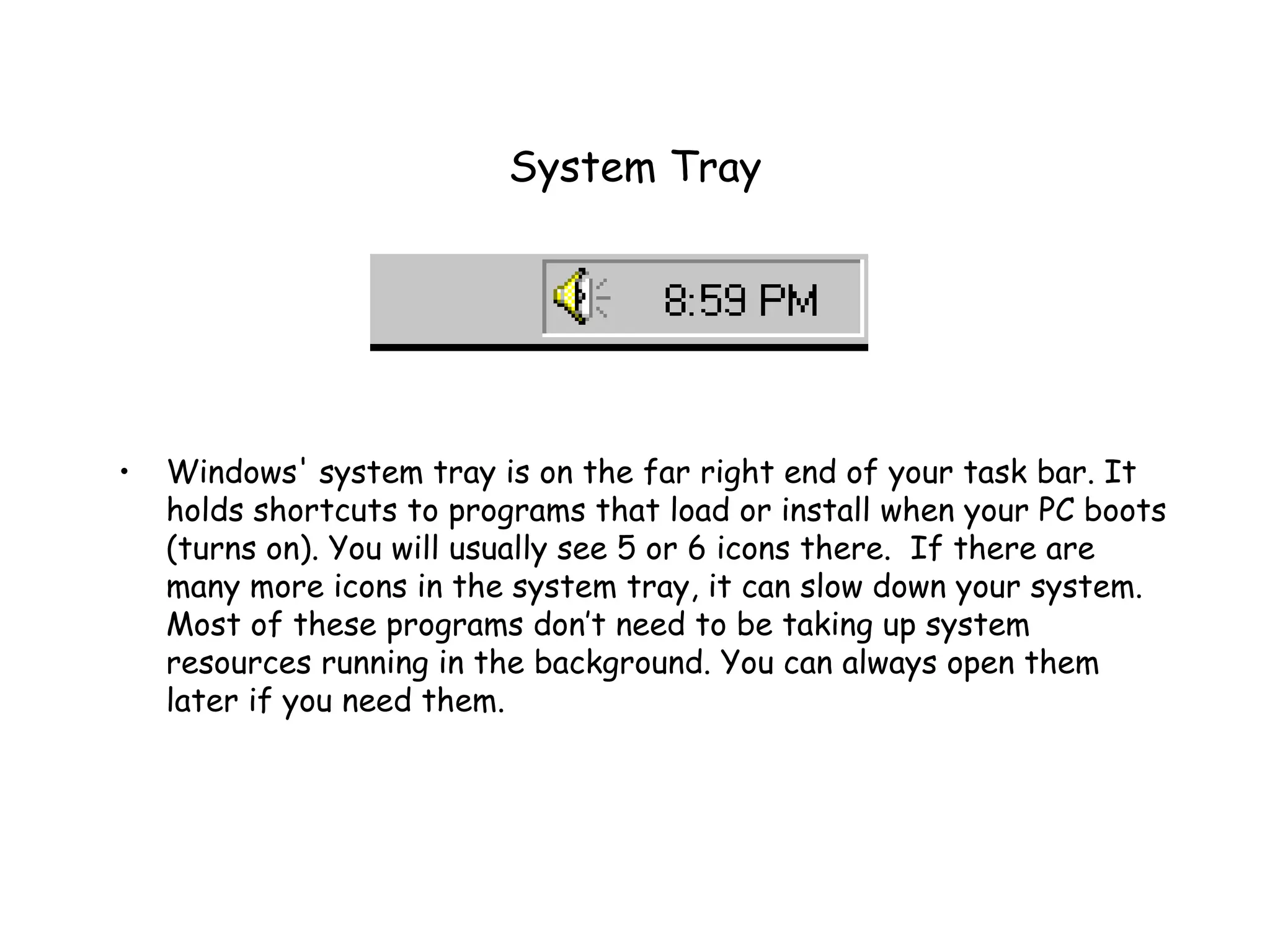 System Tray Windows' system tray is on the far right end of your task bar. It holds shortcuts to programs that load or install when your PC boots (turns on). You will usually see 5 or 6 icons there.  If there are many more icons in the system tray, it can slow down your system.  Most of these programs don’t need to be taking up system resources running in the background. You can always open them later if you need them.  