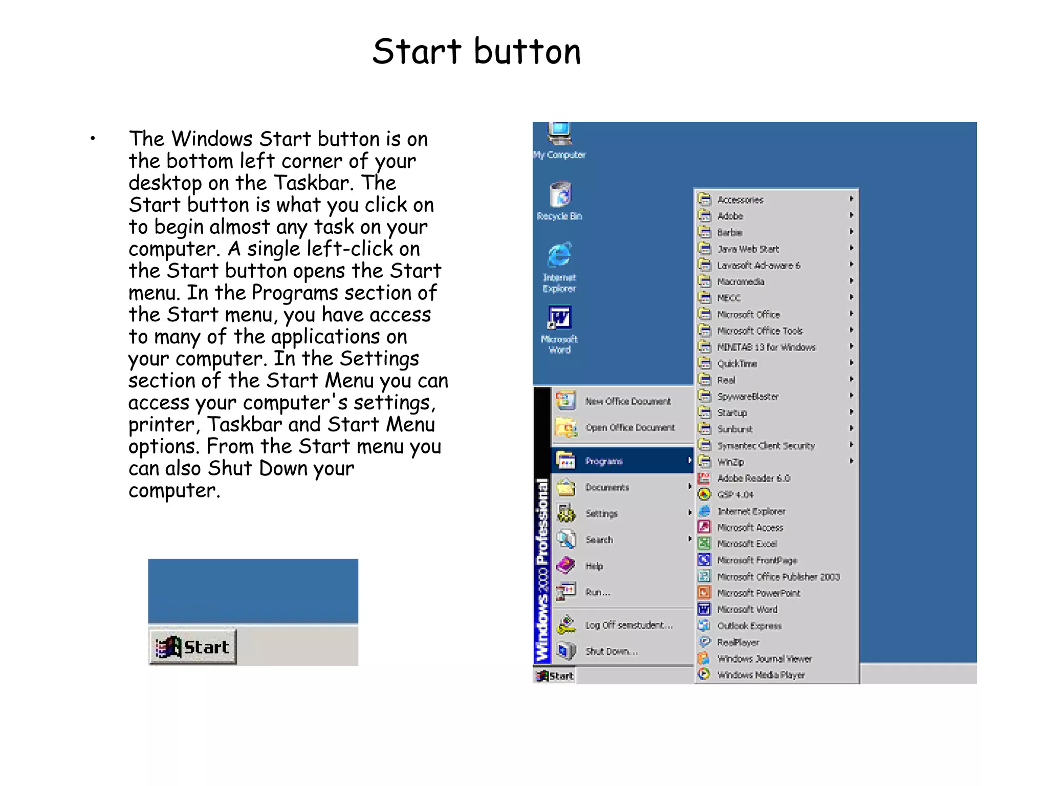 Start button The Windows Start button is on the bottom left corner of your desktop on the Taskbar. The Start button is what you click on to begin almost any task on your computer. A single left-click on the Start button opens the Start menu. In the Programs section of the Start menu, you have access to many of the applications on your computer. In the Settings section of the Start Menu you can access your computer's settings, printer, Taskbar and Start Menu options. From the Start menu you can also Shut Down your computer.  