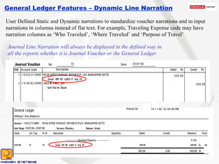 General Ledger Features – Dynamic Line Narration User Defined Static and Dynamic narrations to standardize voucher narrations and to input narrations in columns instead of flat text. For example, Traveling Expense code may have narration columns as ‘Who Traveled’, ‘Where Traveled’ and ‘Purpose of Travel’ Journal Line Narration will always be displayed in the defined way in all the reports whether it is Journal Voucher or the General Ledger 