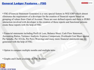 General Ledger Features – FSG FSG (Financial Statement Generator) is a very special feature in WIZ-ERP which almost eliminates the requirement of a developer for the creation of financial reports based on grouping of values from Chart of Account. These are user defined reports and there is ZERO interaction involved with developer in the creation of these reports and functional persons create these reports with the help of FSG. Financial statements including Profit & Loss, Balance Sheet, Cash Flow Statement, Accounting Ratios, Variance Analysis, Expense Comparison, Overheads Cost Sheet against Per Spindle, Per 10 Lbs, Per Pick (Weaving) and many more financial statements can be generated with the help of FSG. Option to compare multiple months and multiple units Graphs and Charts available on FSG Reports 