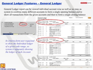 General Ledger Features – General Ledger General Ledger report can be viewed individual account wise as well as we may as system to combine many different accounts to form a single opening balance and to show all transactions from the given accounts and then to form a single closing balance In criteria form user requested to show the Individual ledger of a given code range, so system is separately showing the ledger of each Account 