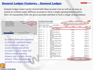 General Ledger Features – General Ledger General Ledger report can be viewed individual account wise as well as we may as system to combine many different accounts to form a single opening balance and to show all transactions from the given accounts and then to form a single closing balance In criteria form user requested to show the combined ledger of a given code range, so system has merged all the accounts in given range and shown a single opening balance and a single closing balance. Thus depicting this account as a single account 