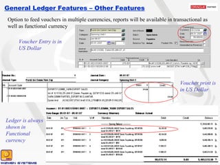 General Ledger Features – Other Features Option to feed vouchers in multiple currencies, reports will be available in transactional as well as functional currency Voucher Entry is in US Dollar Voucher print is in US Dollar Ledger is always shown in Functional currency 