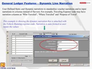 General Ledger Features – Dynamic Line Narration User Defined Static and Dynamic narrations to standardize voucher narrations and to input narrations in columns instead of flat text. For example, Traveling Expense code may have narration columns as ‘Who Traveled’, ‘Where Traveled’ and ‘Purpose of Travel’ This example is showing the dynamic narration that is attached with the Vehicle Running expense code. Narration is auto formed as user inputs the values 