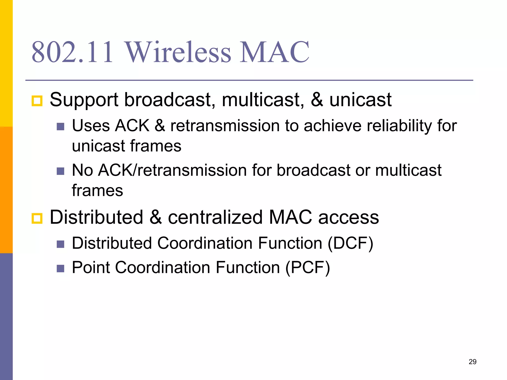 802.11 Wireless MAC
 Support broadcast, multicast, & unicast
 Uses ACK & retransmission to achieve reliability for
unicast frames
 No ACK/retransmission for broadcast or multicast
frames
 Distributed & centralized MAC access
 Distributed Coordination Function (DCF)
 Point Coordination Function (PCF)
29
 