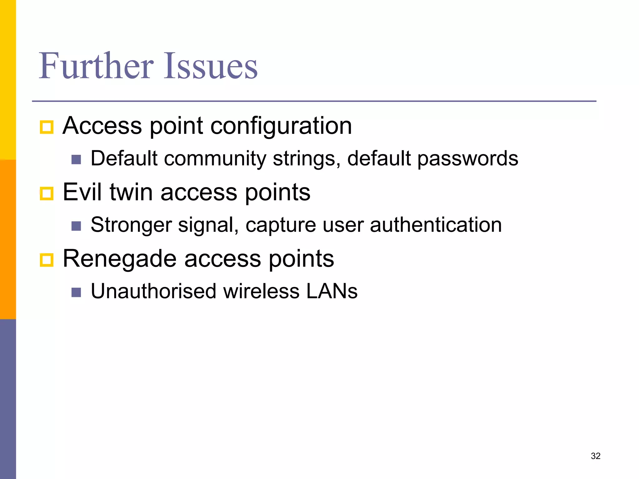 Further Issues
 Access point configuration
 Default community strings, default passwords
 Evil twin access points
 Stronger signal, capture user authentication
 Renegade access points
 Unauthorised wireless LANs
32
 