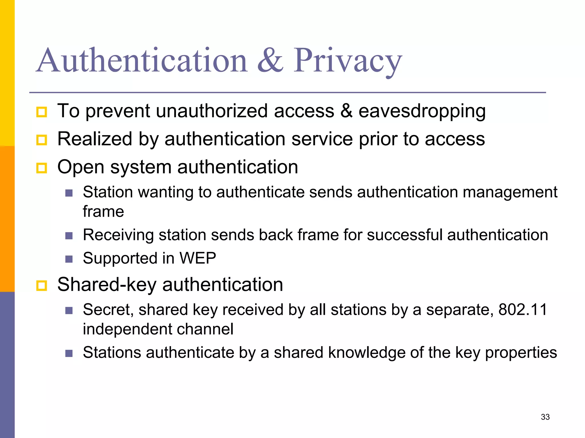 Authentication & Privacy
 To prevent unauthorized access & eavesdropping
 Realized by authentication service prior to access
 Open system authentication
 Station wanting to authenticate sends authentication management
frame
 Receiving station sends back frame for successful authentication
 Supported in WEP
 Shared-key authentication
 Secret, shared key received by all stations by a separate, 802.11
independent channel
 Stations authenticate by a shared knowledge of the key properties
33
 