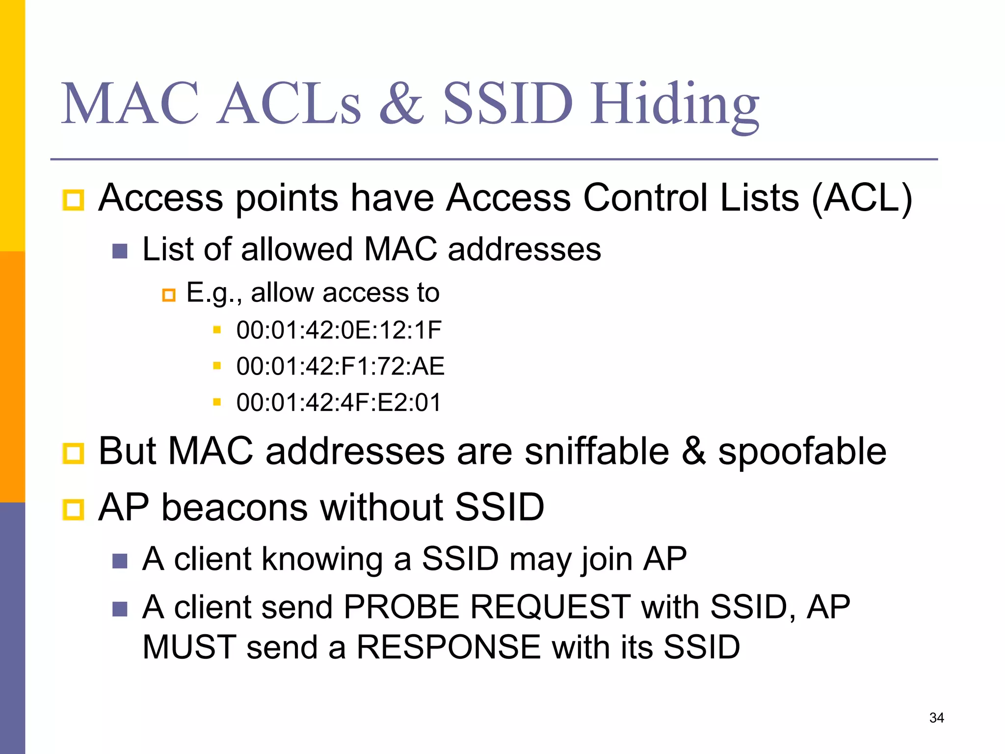 MAC ACLs & SSID Hiding
 Access points have Access Control Lists (ACL)
 List of allowed MAC addresses
 E.g., allow access to
 00:01:42:0E:12:1F
 00:01:42:F1:72:AE
 00:01:42:4F:E2:01
 But MAC addresses are sniffable & spoofable
 AP beacons without SSID
 A client knowing a SSID may join AP
 A client send PROBE REQUEST with SSID, AP
MUST send a RESPONSE with its SSID
34
 