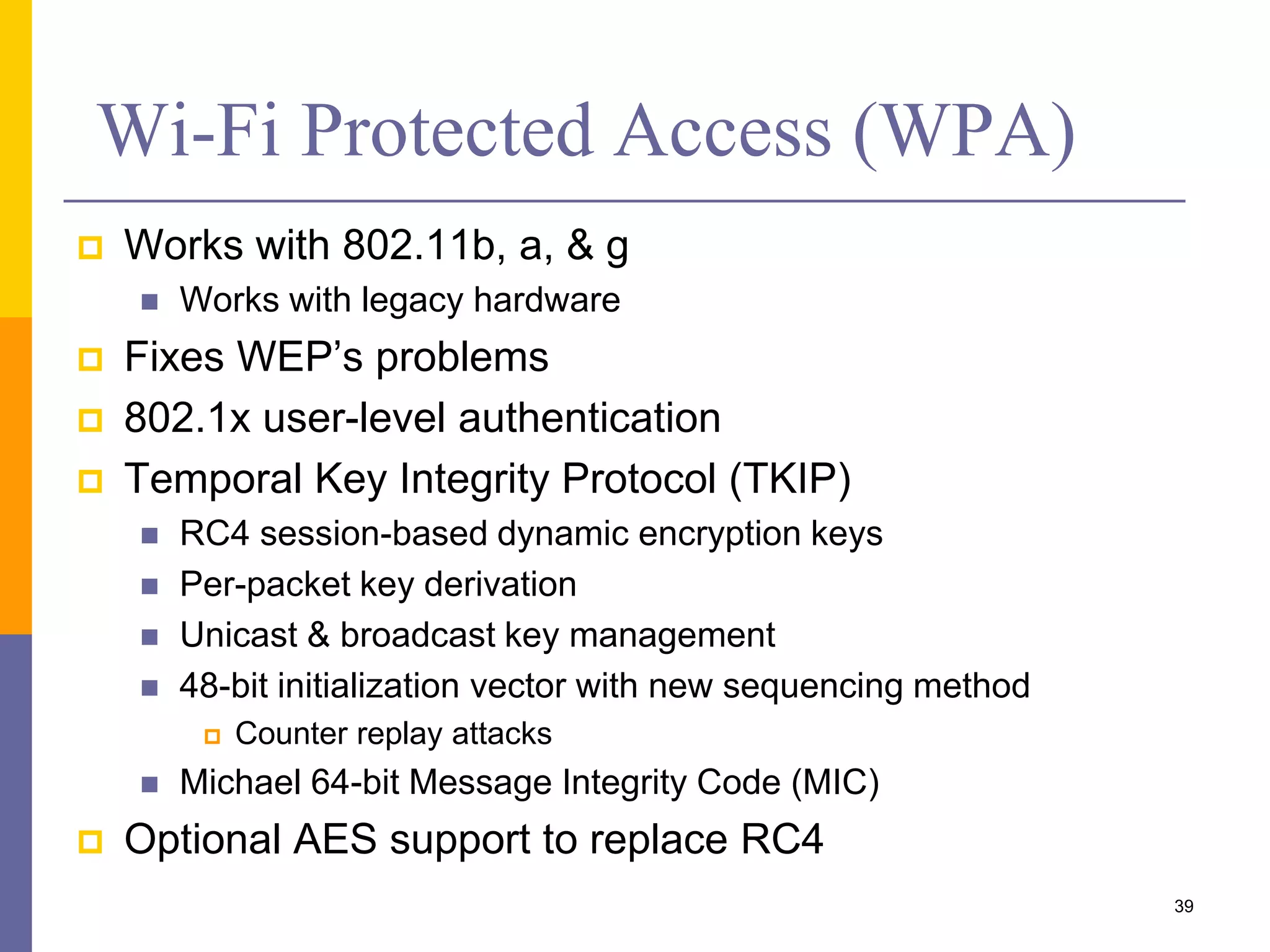 Wi-Fi Protected Access (WPA)
 Works with 802.11b, a, & g
 Works with legacy hardware
 Fixes WEP’s problems
 802.1x user-level authentication
 Temporal Key Integrity Protocol (TKIP)
 RC4 session-based dynamic encryption keys
 Per-packet key derivation
 Unicast & broadcast key management
 48-bit initialization vector with new sequencing method
 Counter replay attacks
 Michael 64-bit Message Integrity Code (MIC)
 Optional AES support to replace RC4
39
 