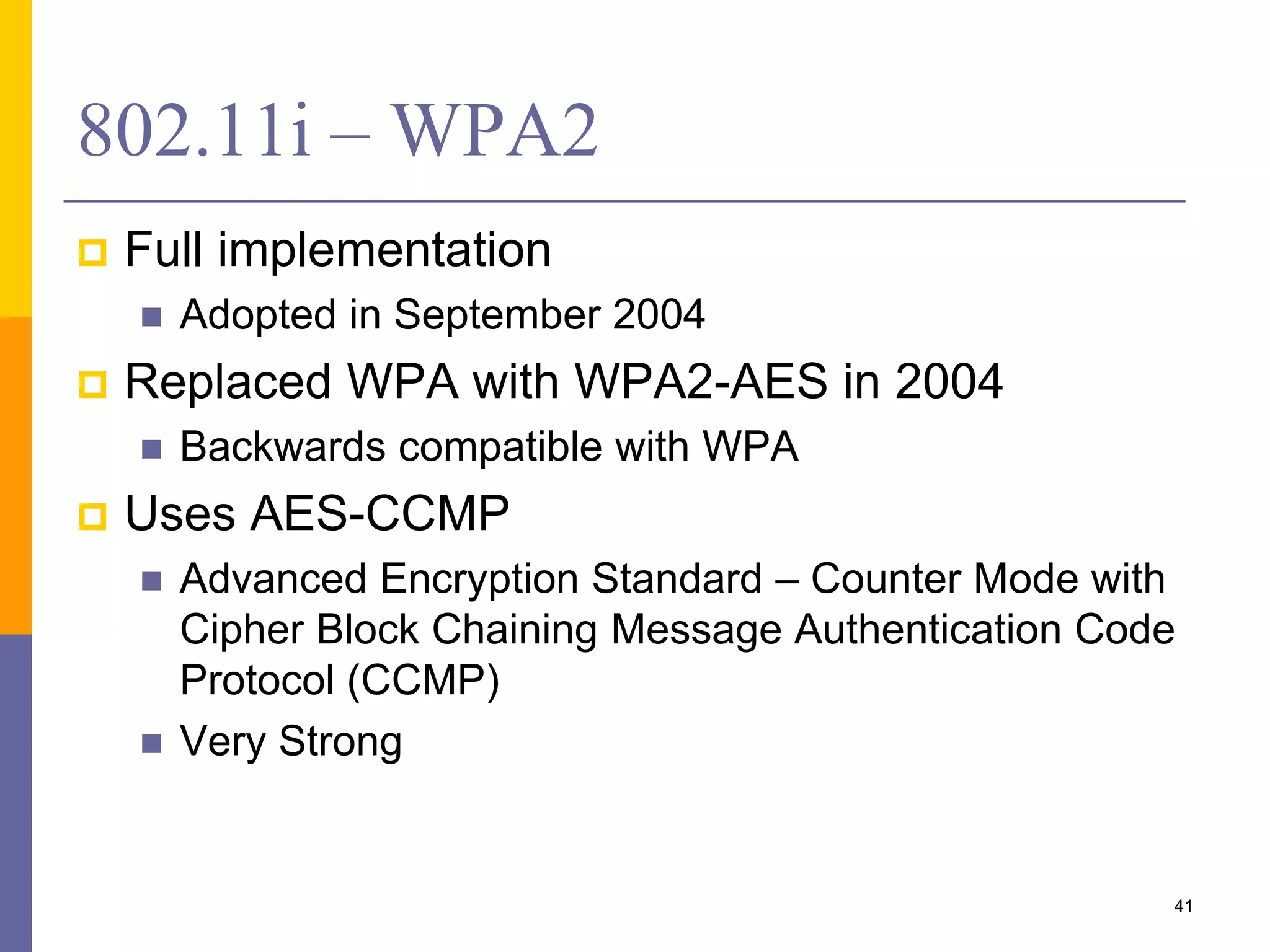 802.11i – WPA2
 Full implementation
 Adopted in September 2004
 Replaced WPA with WPA2-AES in 2004
 Backwards compatible with WPA
 Uses AES-CCMP
 Advanced Encryption Standard – Counter Mode with
Cipher Block Chaining Message Authentication Code
Protocol (CCMP)
 Very Strong
41
 
