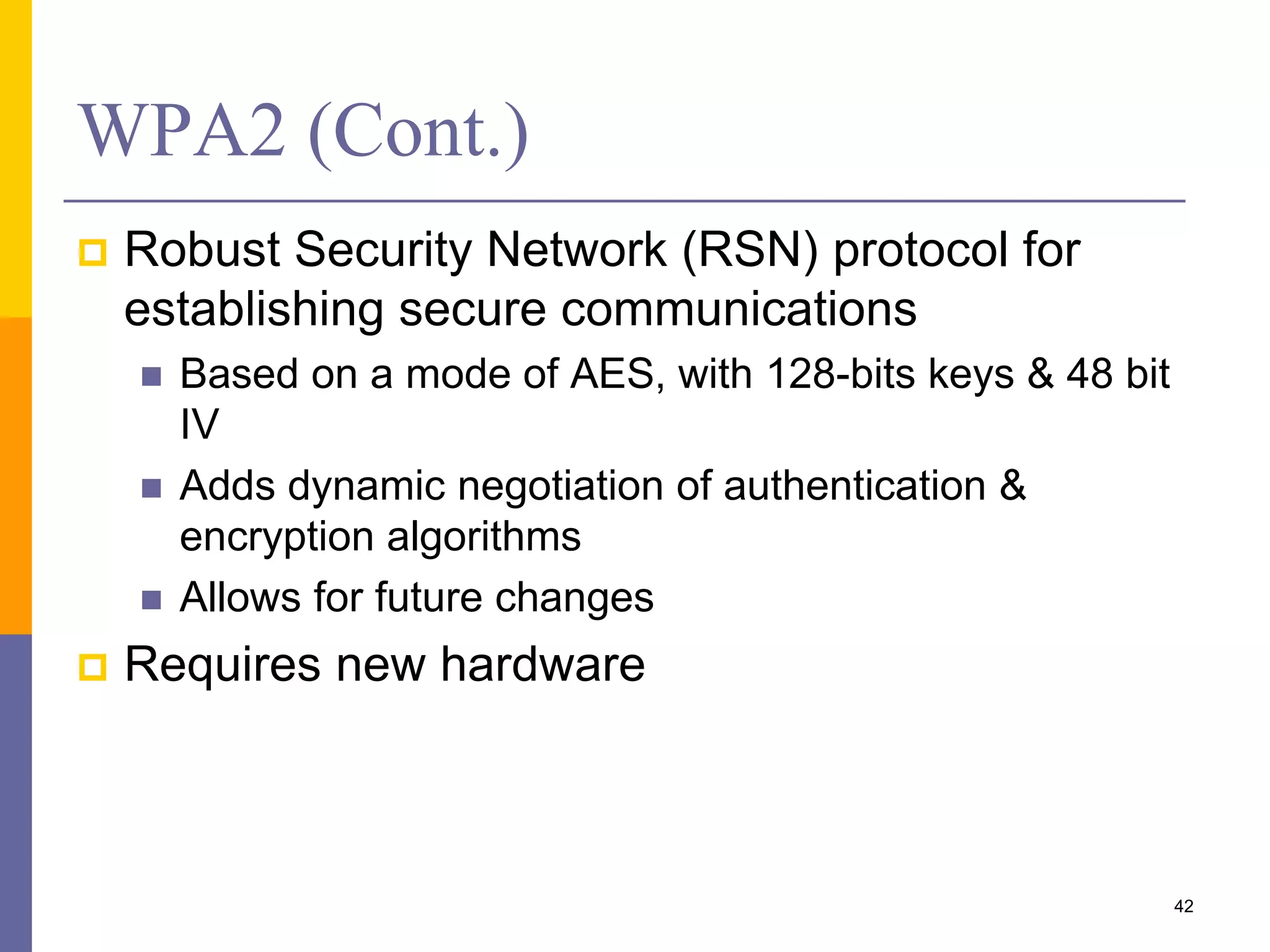 WPA2 (Cont.)
 Robust Security Network (RSN) protocol for
establishing secure communications
 Based on a mode of AES, with 128-bits keys & 48 bit
IV
 Adds dynamic negotiation of authentication &
encryption algorithms
 Allows for future changes
 Requires new hardware
42
 