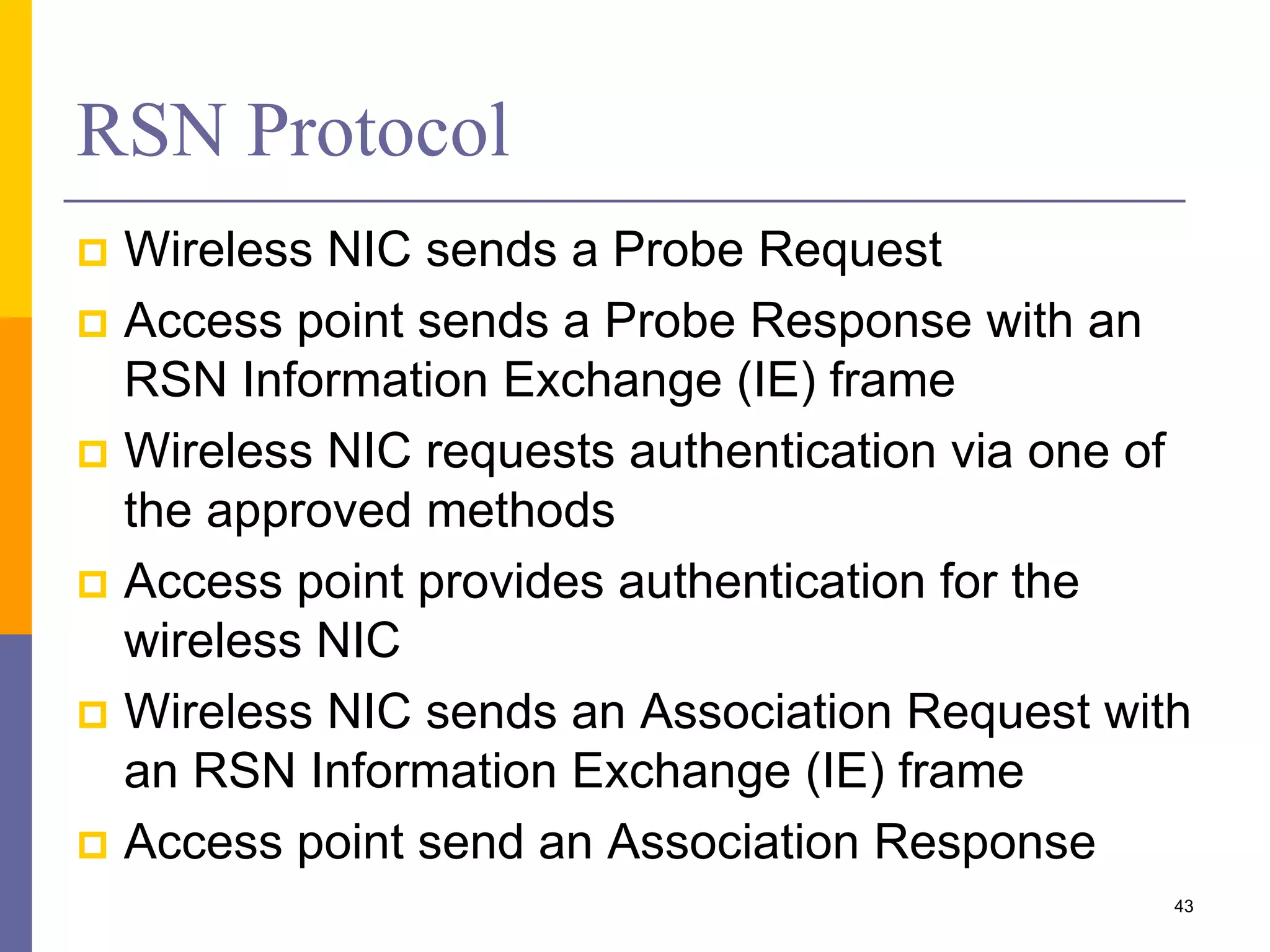 RSN Protocol
 Wireless NIC sends a Probe Request
 Access point sends a Probe Response with an
RSN Information Exchange (IE) frame
 Wireless NIC requests authentication via one of
the approved methods
 Access point provides authentication for the
wireless NIC
 Wireless NIC sends an Association Request with
an RSN Information Exchange (IE) frame
 Access point send an Association Response
43
 