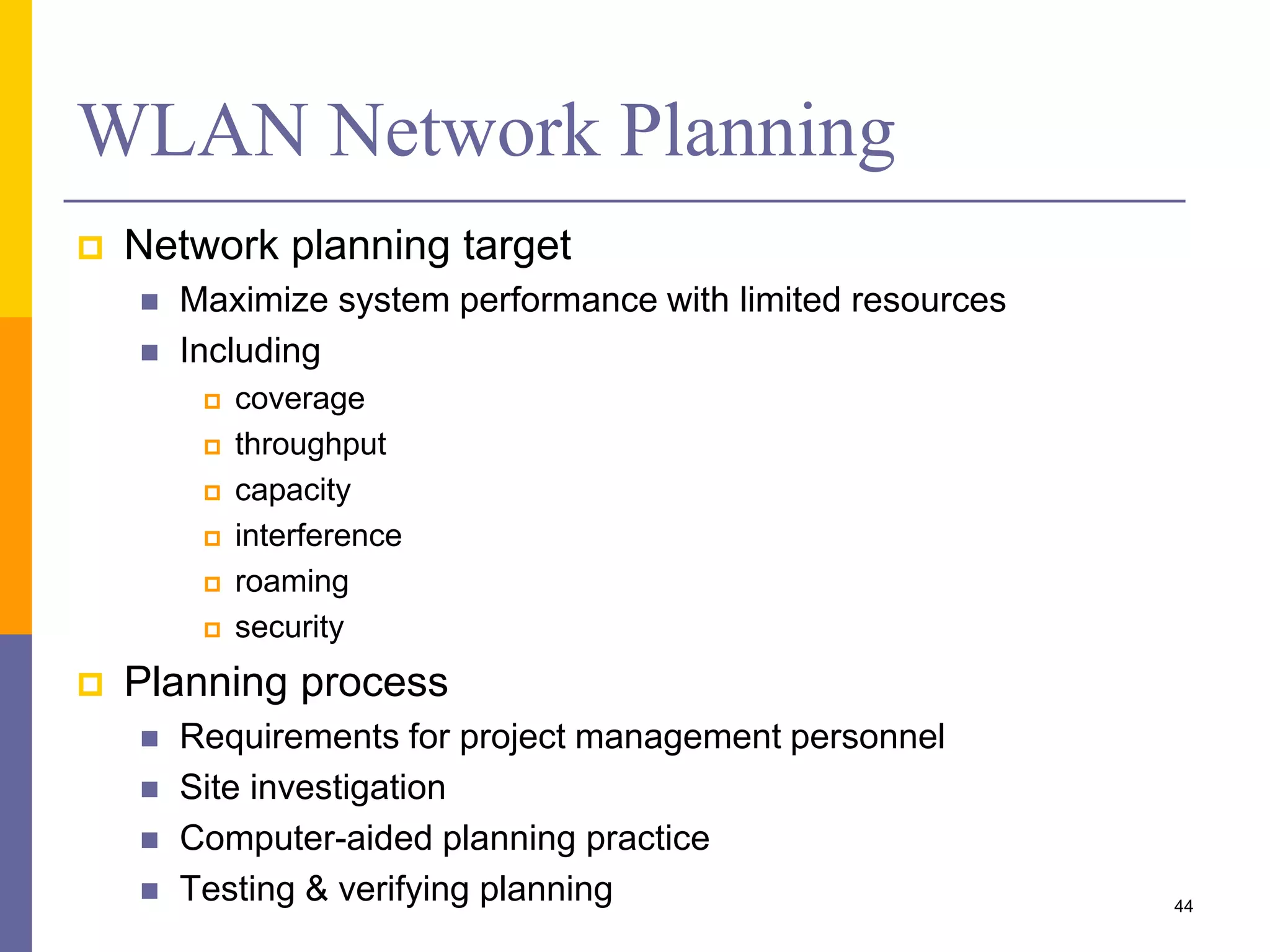 WLAN Network Planning
 Network planning target
 Maximize system performance with limited resources
 Including
 coverage
 throughput
 capacity
 interference
 roaming
 security
 Planning process
 Requirements for project management personnel
 Site investigation
 Computer-aided planning practice
 Testing & verifying planning 44
 