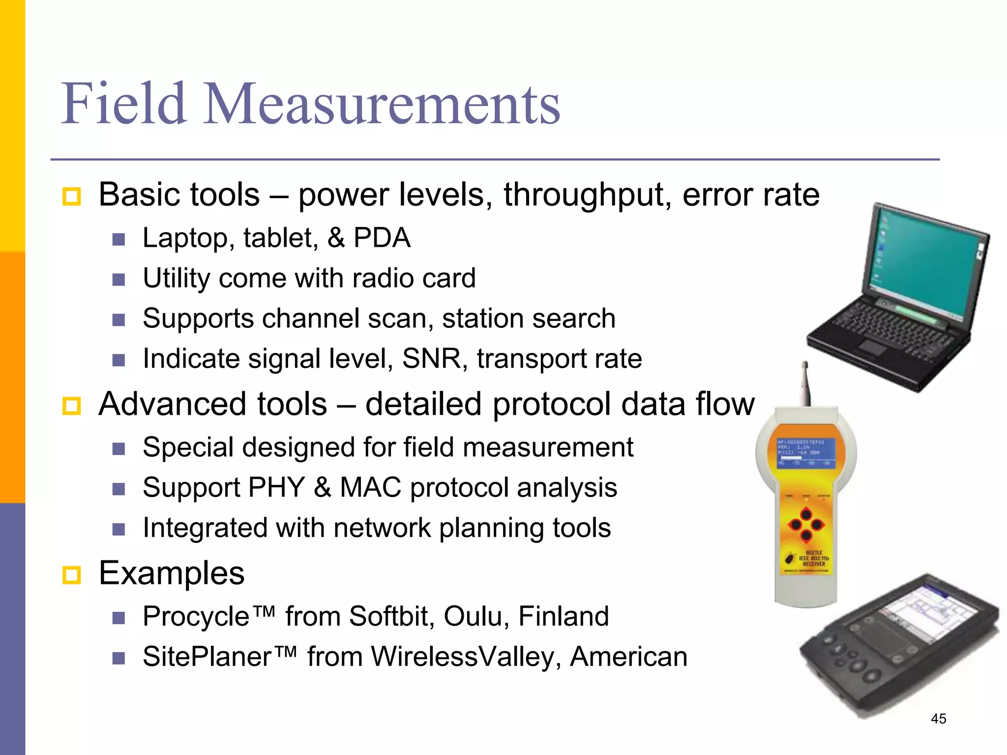  Basic tools – power levels, throughput, error rate
 Laptop, tablet, & PDA
 Utility come with radio card
 Supports channel scan, station search
 Indicate signal level, SNR, transport rate
 Advanced tools – detailed protocol data flows
 Special designed for field measurement
 Support PHY & MAC protocol analysis
 Integrated with network planning tools
 Examples
 Procycle™ from Softbit, Oulu, Finland
 SitePlaner™ from WirelessValley, American
Field Measurements
45
 