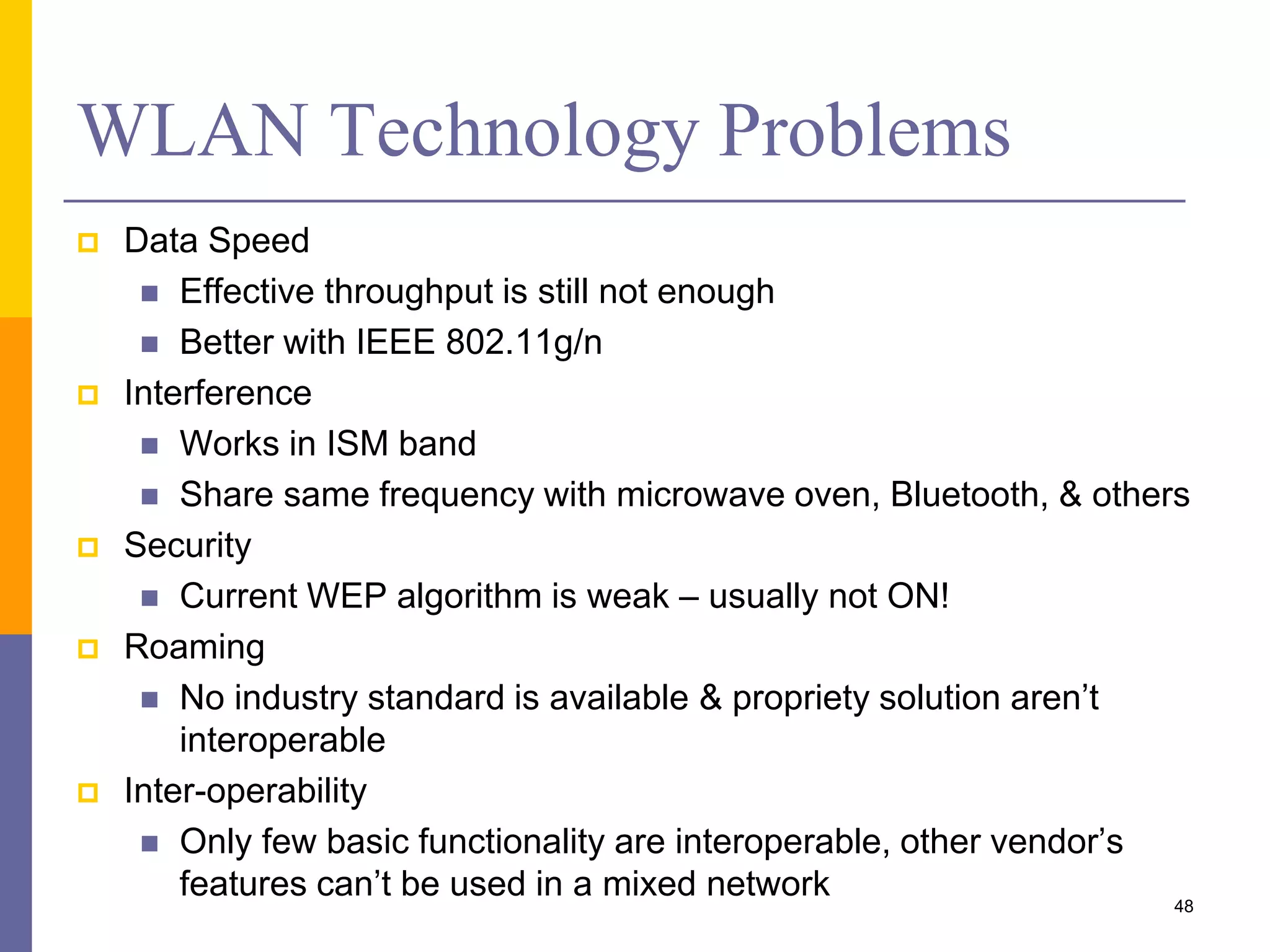 WLAN Technology Problems
 Data Speed
 Effective throughput is still not enough
 Better with IEEE 802.11g/n
 Interference
 Works in ISM band
 Share same frequency with microwave oven, Bluetooth, & others
 Security
 Current WEP algorithm is weak – usually not ON!
 Roaming
 No industry standard is available & propriety solution aren’t
interoperable
 Inter-operability
 Only few basic functionality are interoperable, other vendor’s
features can’t be used in a mixed network 48
 