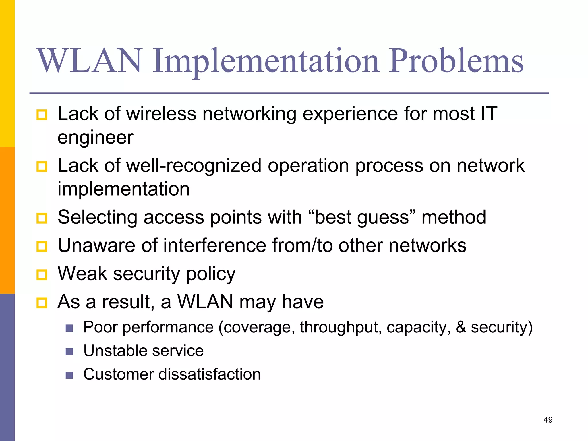 WLAN Implementation Problems
 Lack of wireless networking experience for most IT
engineer
 Lack of well-recognized operation process on network
implementation
 Selecting access points with “best guess” method
 Unaware of interference from/to other networks
 Weak security policy
 As a result, a WLAN may have
 Poor performance (coverage, throughput, capacity, & security)
 Unstable service
 Customer dissatisfaction
49
 