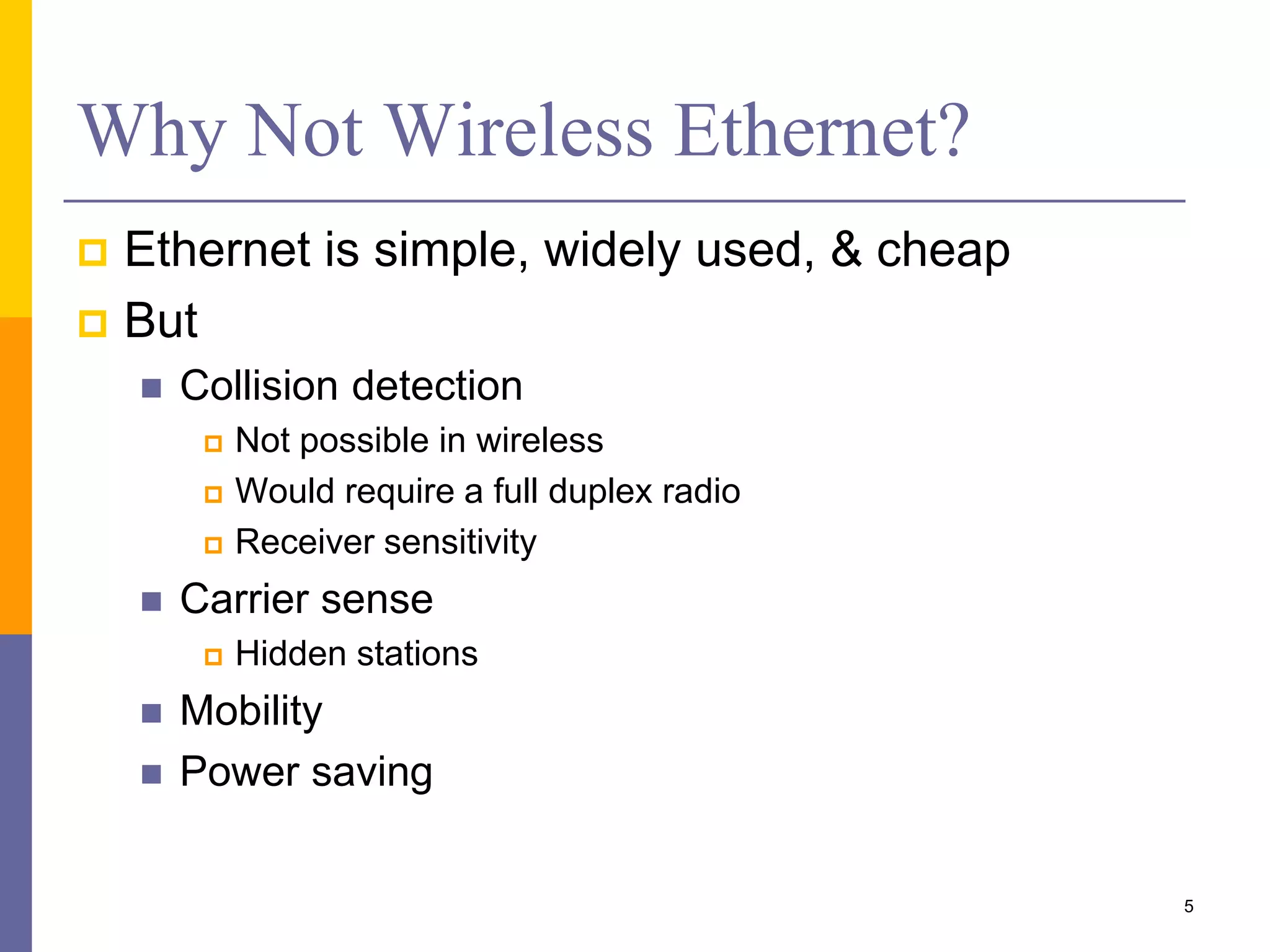 Why Not Wireless Ethernet?
 Ethernet is simple, widely used, & cheap
 But
 Collision detection
 Not possible in wireless
 Would require a full duplex radio
 Receiver sensitivity
 Carrier sense
 Hidden stations
 Mobility
 Power saving
5
 