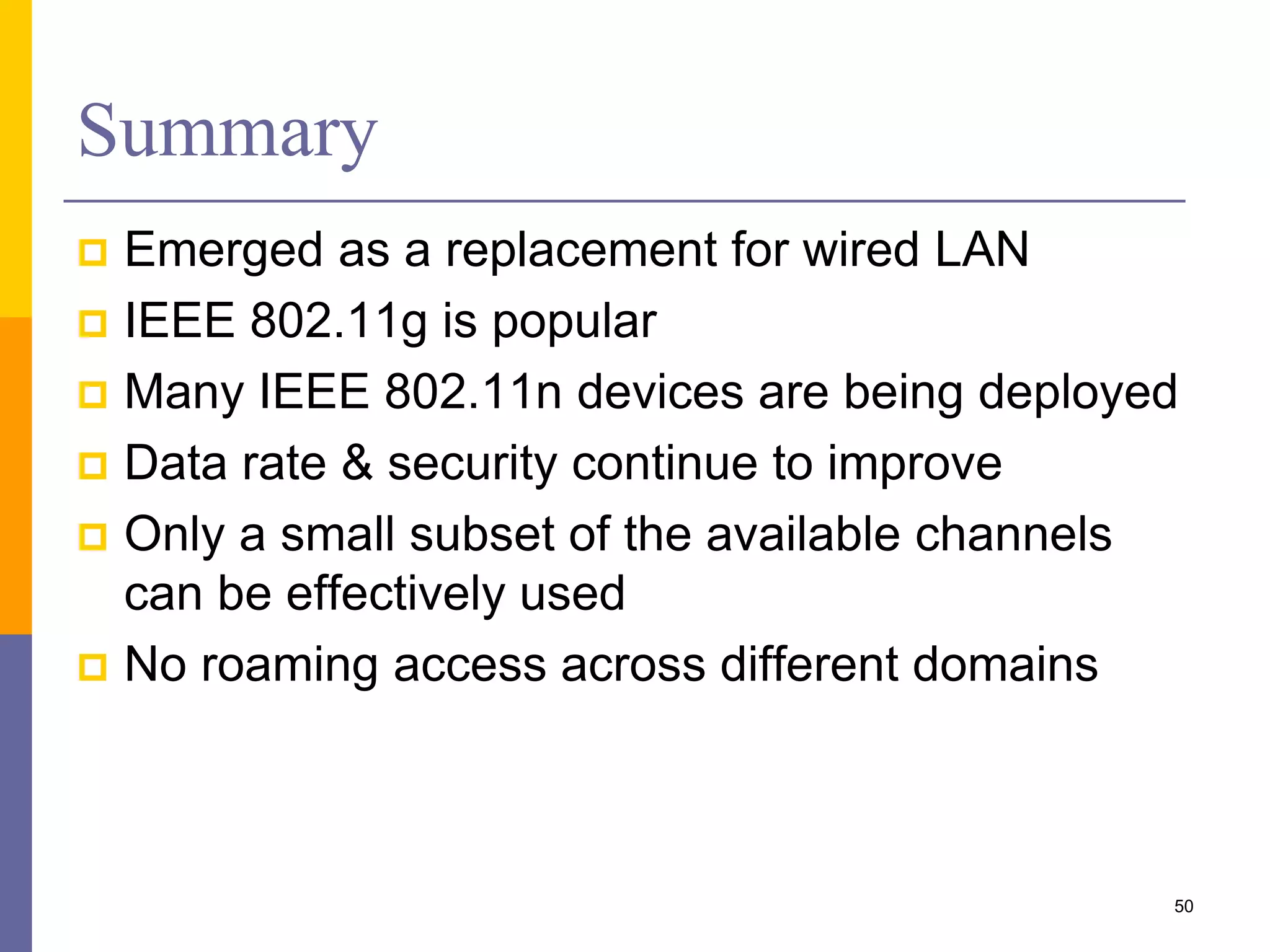 Summary
 Emerged as a replacement for wired LAN
 IEEE 802.11g is popular
 Many IEEE 802.11n devices are being deployed
 Data rate & security continue to improve
 Only a small subset of the available channels
can be effectively used
 No roaming access across different domains
50
 
