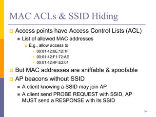 MAC ACLs & SSID Hiding
 Access points have Access Control Lists (ACL)
 List of allowed MAC addresses
 E.g., allow access to
 00:01:42:0E:12:1F
 00:01:42:F1:72:AE
 00:01:42:4F:E2:01
 But MAC addresses are sniffable & spoofable
 AP beacons without SSID
 A client knowing a SSID may join AP
 A client send PROBE REQUEST with SSID, AP
MUST send a RESPONSE with its SSID
34
 