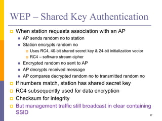 WEP – Shared Key Authentication
 When station requests association with an AP
 AP sends random no to station
 Station encrypts random no
 Uses RC4, 40-bit shared secret key & 24-bit initialization vector
 RC4 – software stream cipher
 Encrypted random no sent to AP
 AP decrypts received message
 AP compares decrypted random no to transmitted random no
 If numbers match, station has shared secret key
 RC4 subsequently used for data encryption
 Checksum for integrity
 But management traffic still broadcast in clear containing
SSID 37
 