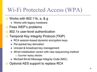 Wi-Fi Protected Access (WPA)
 Works with 802.11b, a, & g
 Works with legacy hardware
 Fixes WEP’s problems
 802.1x user-level authentication
 Temporal Key Integrity Protocol (TKIP)
 RC4 session-based dynamic encryption keys
 Per-packet key derivation
 Unicast & broadcast key management
 48-bit initialization vector with new sequencing method
 Counter replay attacks
 Michael 64-bit Message Integrity Code (MIC)
 Optional AES support to replace RC4
39
 