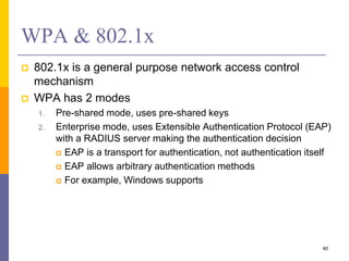 WPA & 802.1x
 802.1x is a general purpose network access control
mechanism
 WPA has 2 modes
1. Pre-shared mode, uses pre-shared keys
2. Enterprise mode, uses Extensible Authentication Protocol (EAP)
with a RADIUS server making the authentication decision
 EAP is a transport for authentication, not authentication itself
 EAP allows arbitrary authentication methods
 For example, Windows supports
40
 