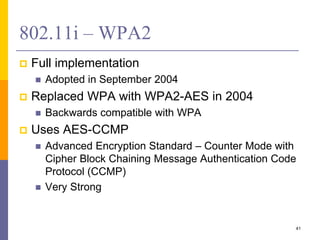802.11i – WPA2
 Full implementation
 Adopted in September 2004
 Replaced WPA with WPA2-AES in 2004
 Backwards compatible with WPA
 Uses AES-CCMP
 Advanced Encryption Standard – Counter Mode with
Cipher Block Chaining Message Authentication Code
Protocol (CCMP)
 Very Strong
41
 