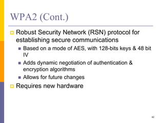WPA2 (Cont.)
 Robust Security Network (RSN) protocol for
establishing secure communications
 Based on a mode of AES, with 128-bits keys & 48 bit
IV
 Adds dynamic negotiation of authentication &
encryption algorithms
 Allows for future changes
 Requires new hardware
42
 