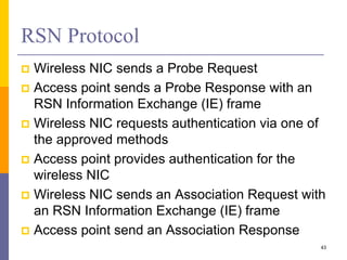RSN Protocol
 Wireless NIC sends a Probe Request
 Access point sends a Probe Response with an
RSN Information Exchange (IE) frame
 Wireless NIC requests authentication via one of
the approved methods
 Access point provides authentication for the
wireless NIC
 Wireless NIC sends an Association Request with
an RSN Information Exchange (IE) frame
 Access point send an Association Response
43
 
