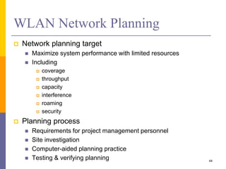 WLAN Network Planning
 Network planning target
 Maximize system performance with limited resources
 Including
 coverage
 throughput
 capacity
 interference
 roaming
 security
 Planning process
 Requirements for project management personnel
 Site investigation
 Computer-aided planning practice
 Testing & verifying planning 44
 